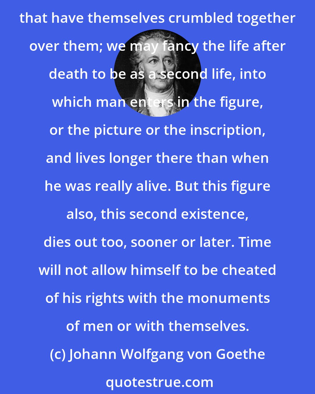 Johann Wolfgang von Goethe: When we see the many grave-stones which have fallen in, which have been defaced by the footsteps of the congregation, which lie buried under the ruins of the churches, that have themselves crumbled together over them; we may fancy the life after death to be as a second life, into which man enters in the figure, or the picture or the inscription, and lives longer there than when he was really alive. But this figure also, this second existence, dies out too, sooner or later. Time will not allow himself to be cheated of his rights with the monuments of men or with themselves.