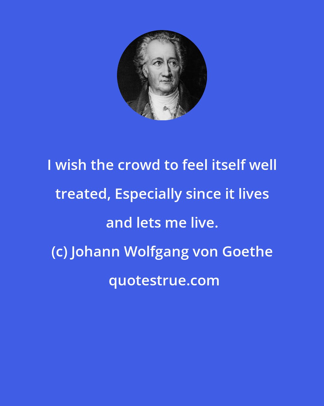 Johann Wolfgang von Goethe: I wish the crowd to feel itself well treated, Especially since it lives and lets me live.