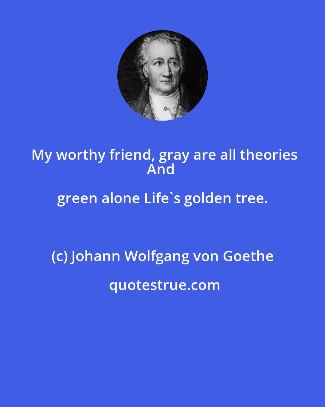 Johann Wolfgang von Goethe: My worthy friend, gray are all theories
And green alone Life's golden tree.