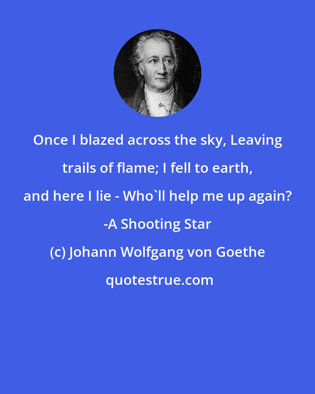 Johann Wolfgang von Goethe: Once I blazed across the sky, Leaving trails of flame; I fell to earth, and here I lie - Who'll help me up again? -A Shooting Star