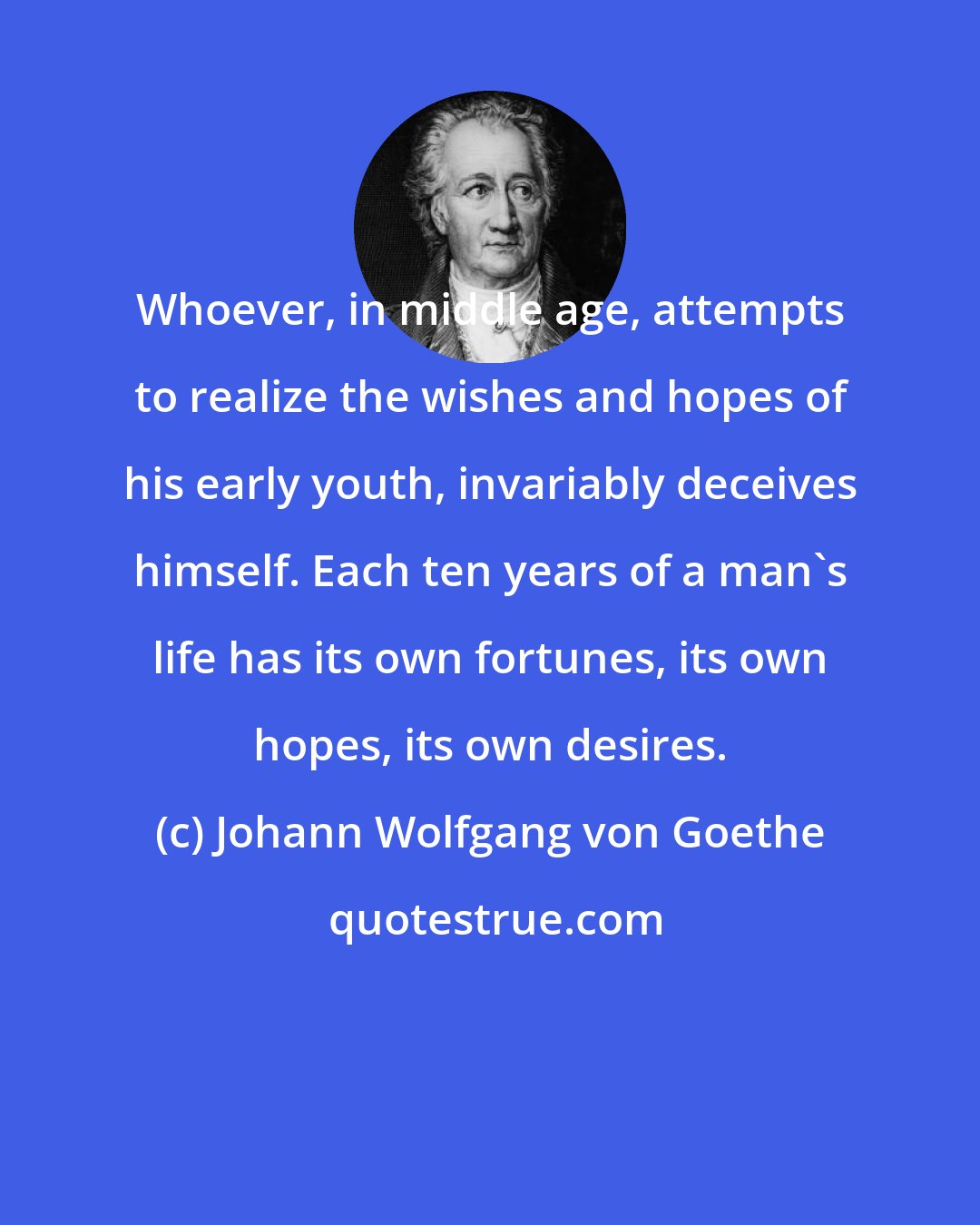 Johann Wolfgang von Goethe: Whoever, in middle age, attempts to realize the wishes and hopes of his early youth, invariably deceives himself. Each ten years of a man's life has its own fortunes, its own hopes, its own desires.