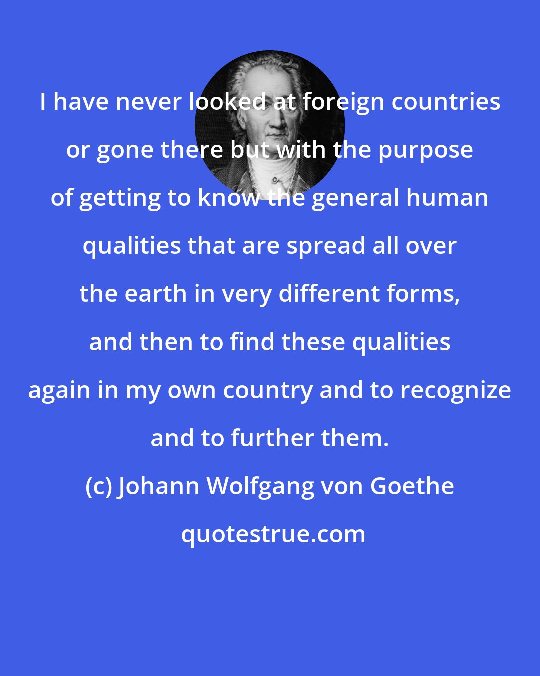 Johann Wolfgang von Goethe: I have never looked at foreign countries or gone there but with the purpose of getting to know the general human qualities that are spread all over the earth in very different forms, and then to find these qualities again in my own country and to recognize and to further them.