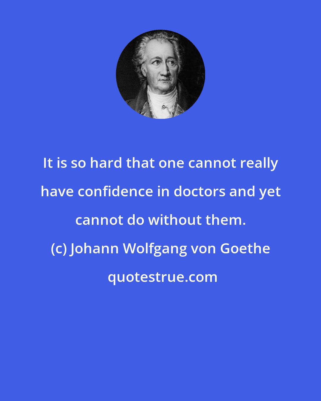 Johann Wolfgang von Goethe: It is so hard that one cannot really have confidence in doctors and yet cannot do without them.