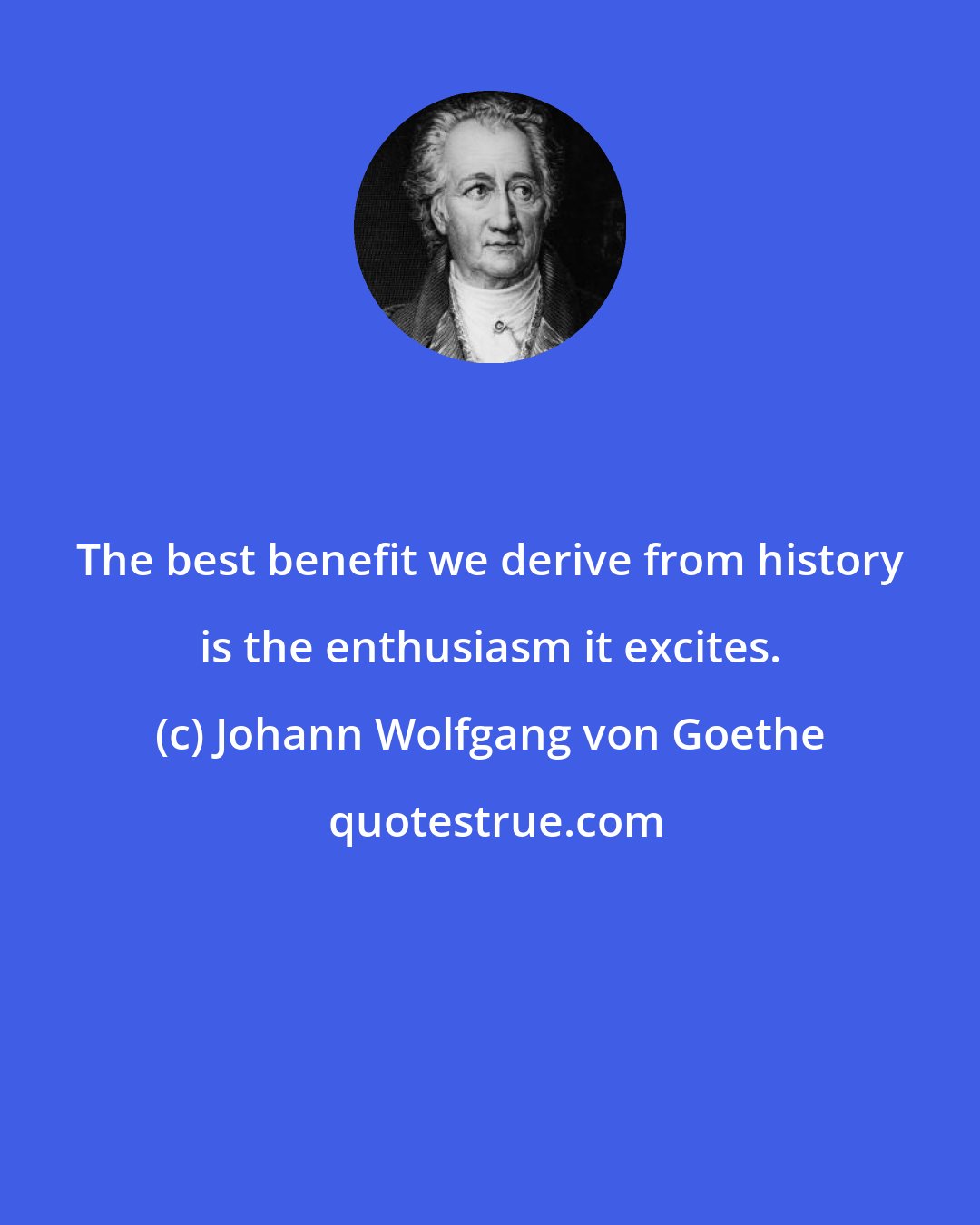 Johann Wolfgang von Goethe: The best benefit we derive from history is the enthusiasm it excites.