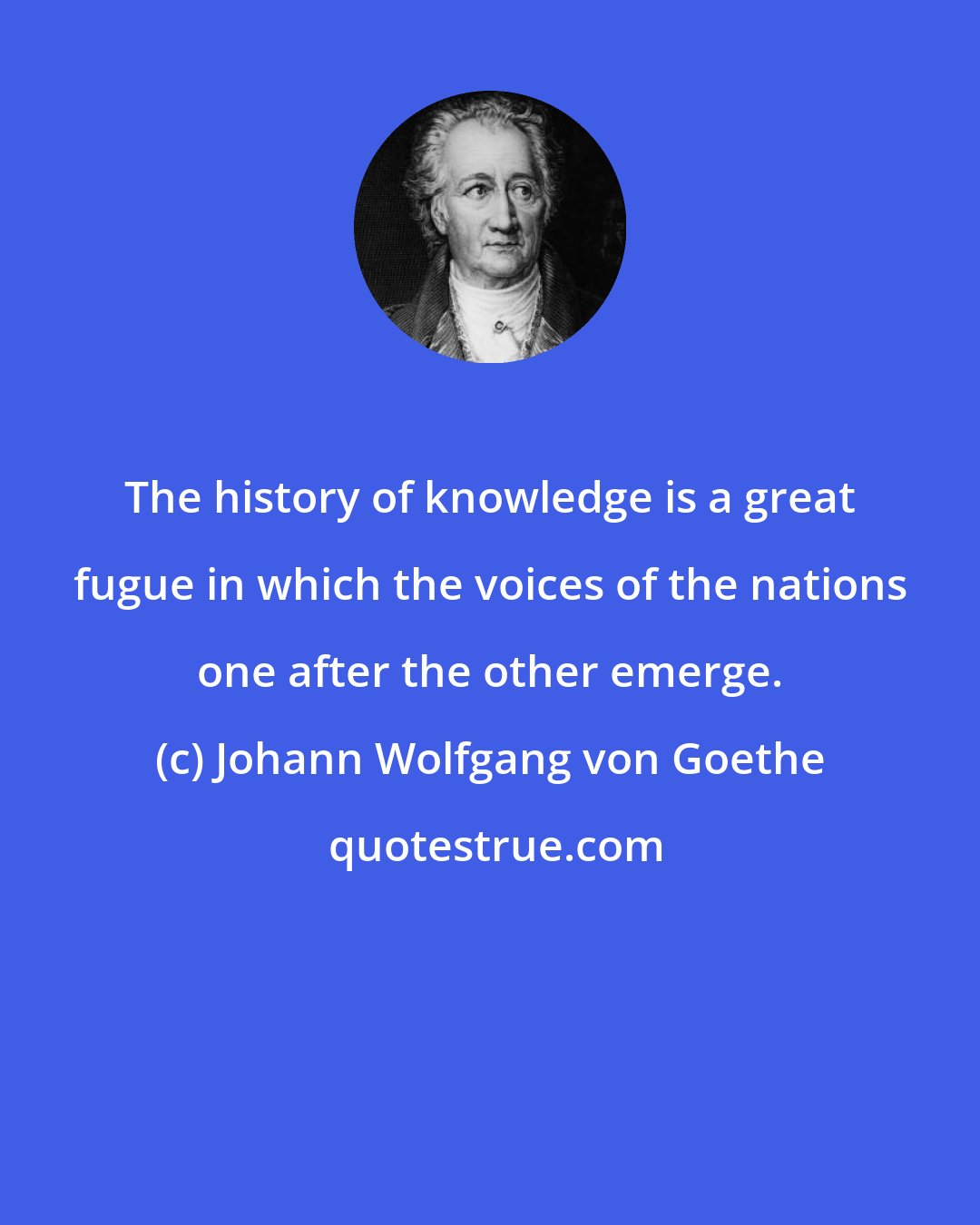 Johann Wolfgang von Goethe: The history of knowledge is a great fugue in which the voices of the nations one after the other emerge.