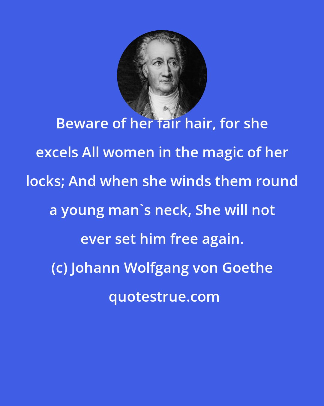 Johann Wolfgang von Goethe: Beware of her fair hair, for she excels All women in the magic of her locks; And when she winds them round a young man's neck, She will not ever set him free again.
