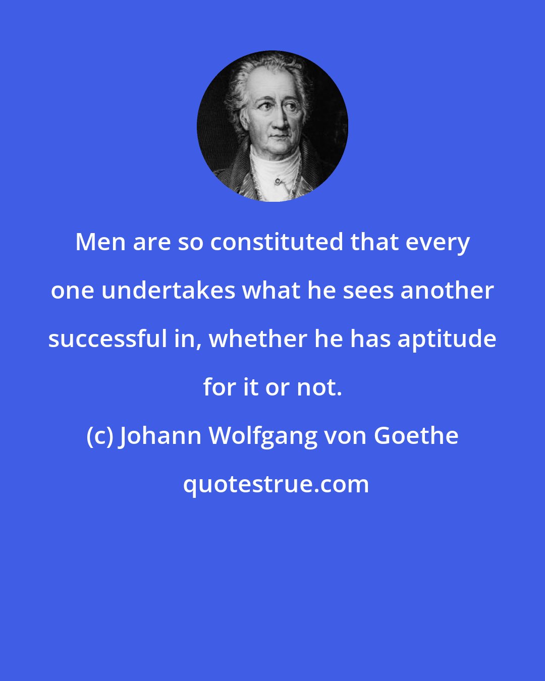 Johann Wolfgang von Goethe: Men are so constituted that every one undertakes what he sees another successful in, whether he has aptitude for it or not.