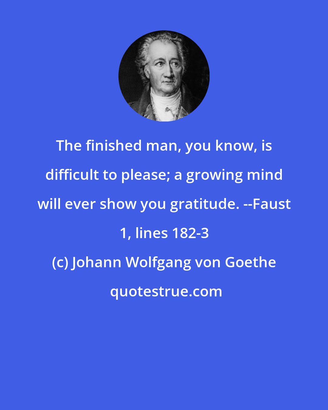 Johann Wolfgang von Goethe: The finished man, you know, is difficult to please; a growing mind will ever show you gratitude. --Faust 1, lines 182-3