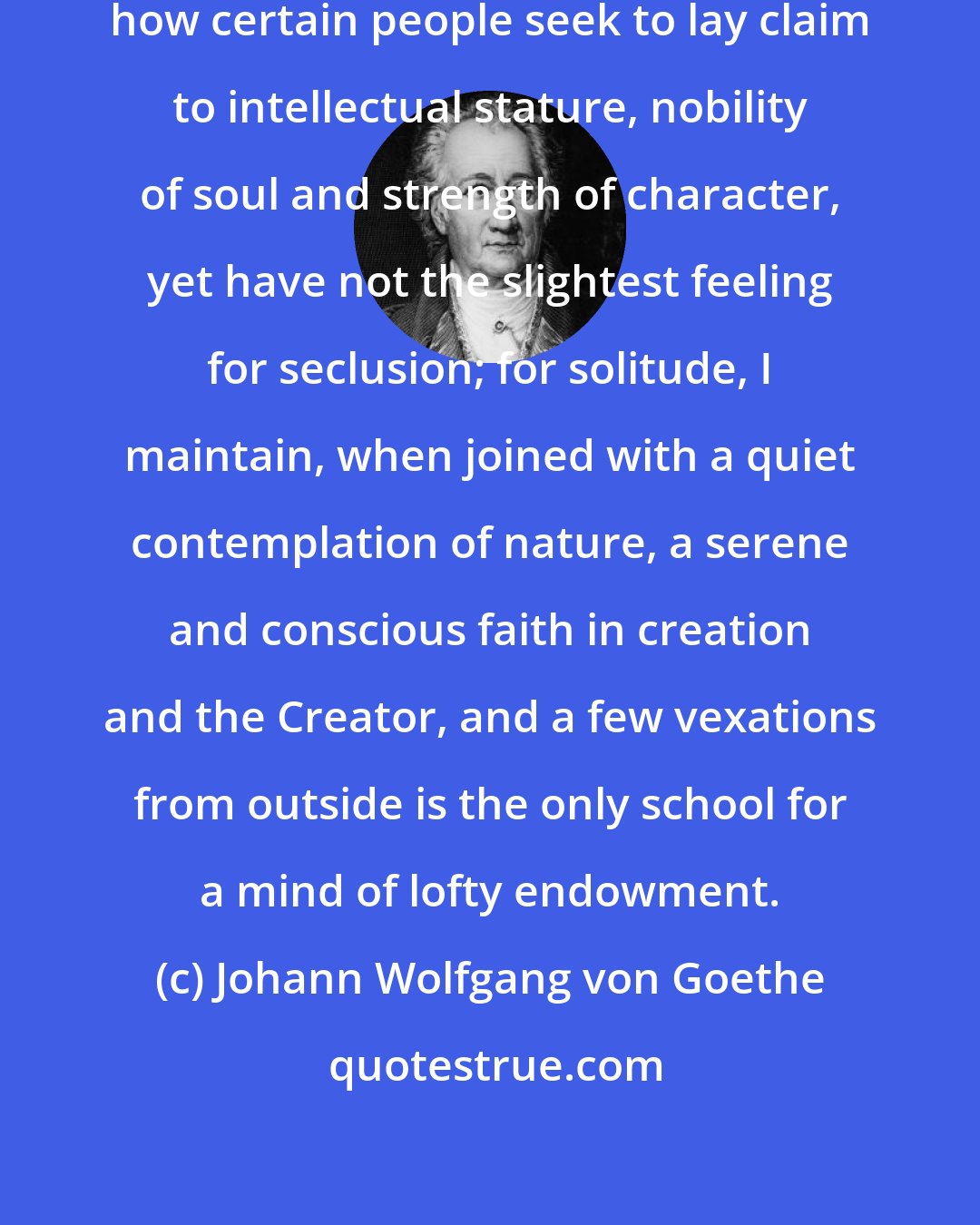 Johann Wolfgang von Goethe: As for solitude, I cannot understand how certain people seek to lay claim to intellectual stature, nobility of soul and strength of character, yet have not the slightest feeling for seclusion; for solitude, I maintain, when joined with a quiet contemplation of nature, a serene and conscious faith in creation and the Creator, and a few vexations from outside is the only school for a mind of lofty endowment.