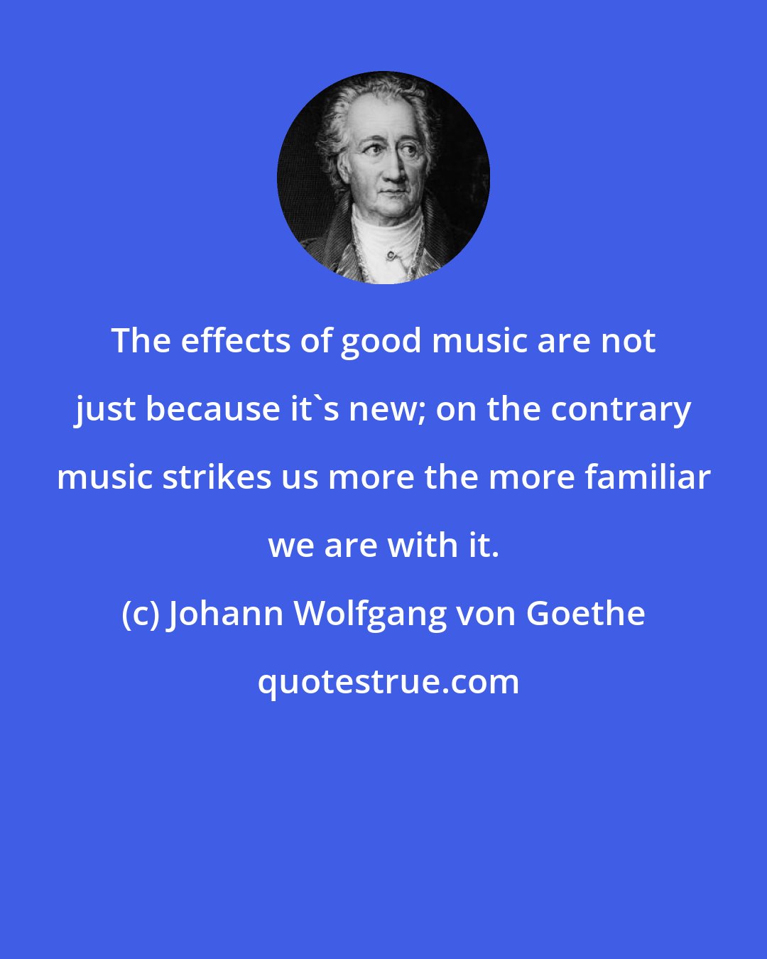 Johann Wolfgang von Goethe: The effects of good music are not just because it's new; on the contrary music strikes us more the more familiar we are with it.