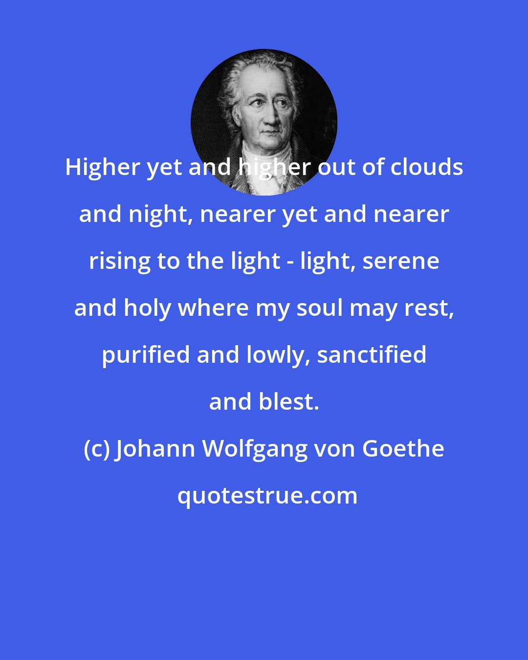 Johann Wolfgang von Goethe: Higher yet and higher out of clouds and night, nearer yet and nearer rising to the light - light, serene and holy where my soul may rest, purified and lowly, sanctified and blest.