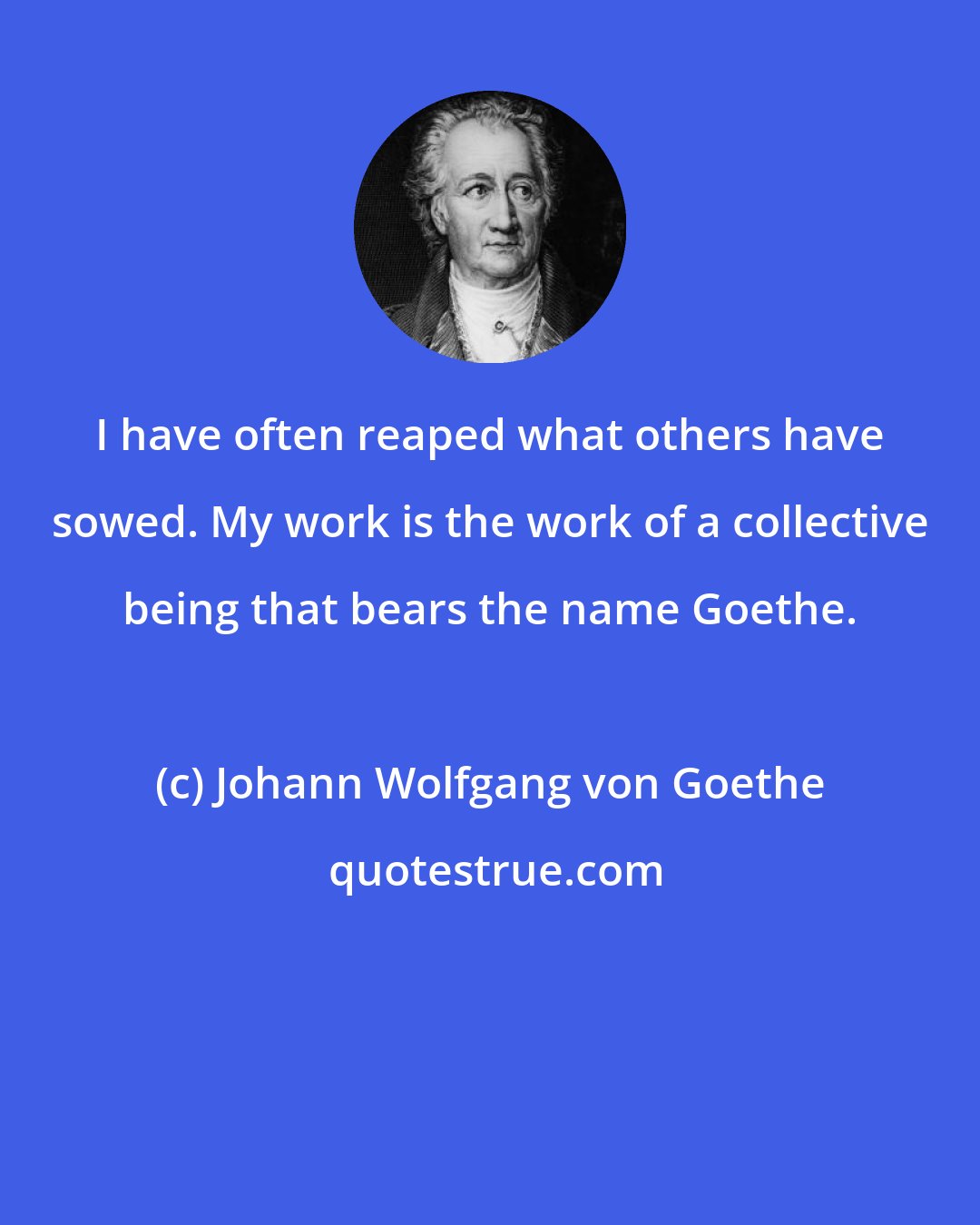 Johann Wolfgang von Goethe: I have often reaped what others have sowed. My work is the work of a collective being that bears the name Goethe.