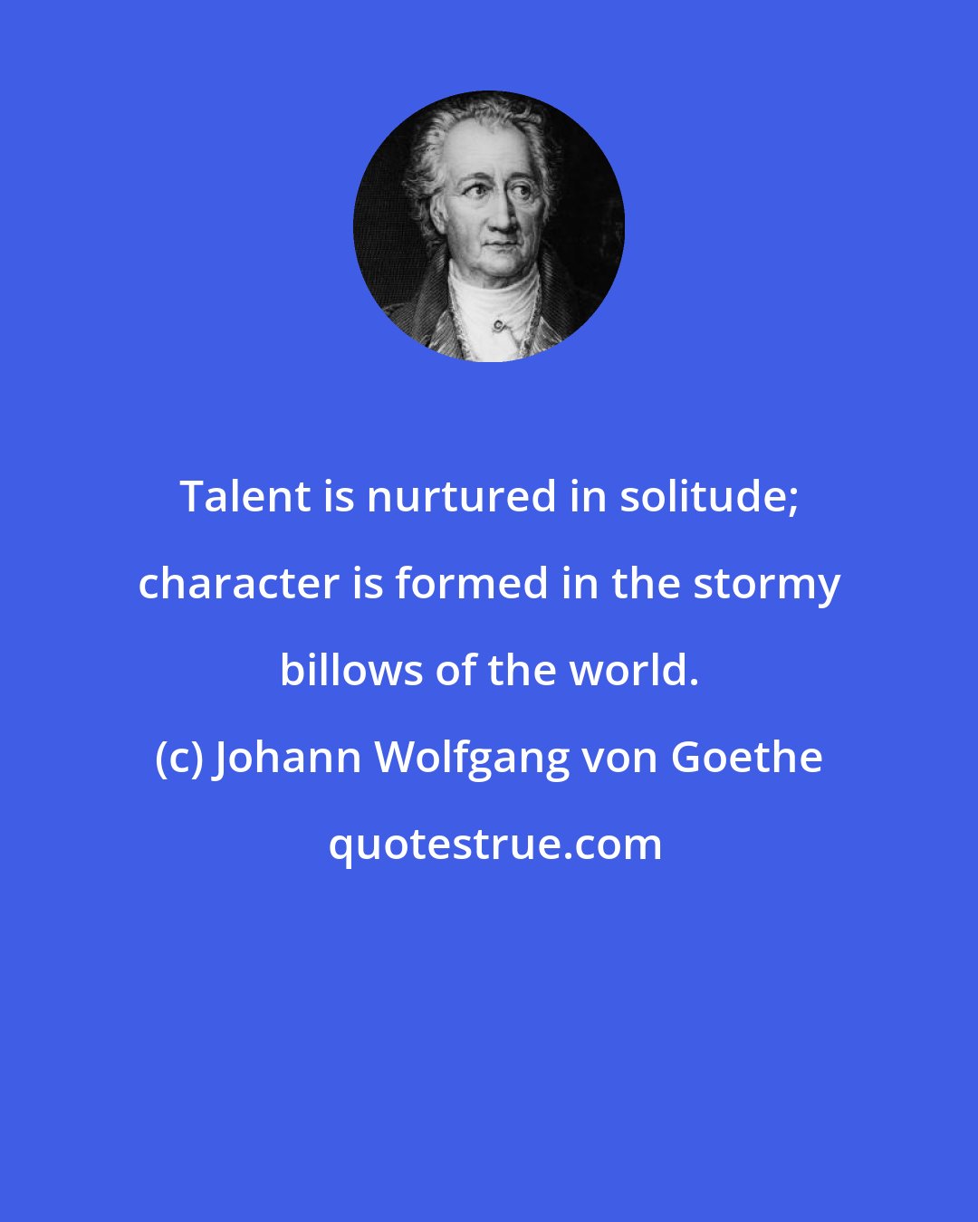 Johann Wolfgang von Goethe: Talent is nurtured in solitude; character is formed in the stormy billows of the world.