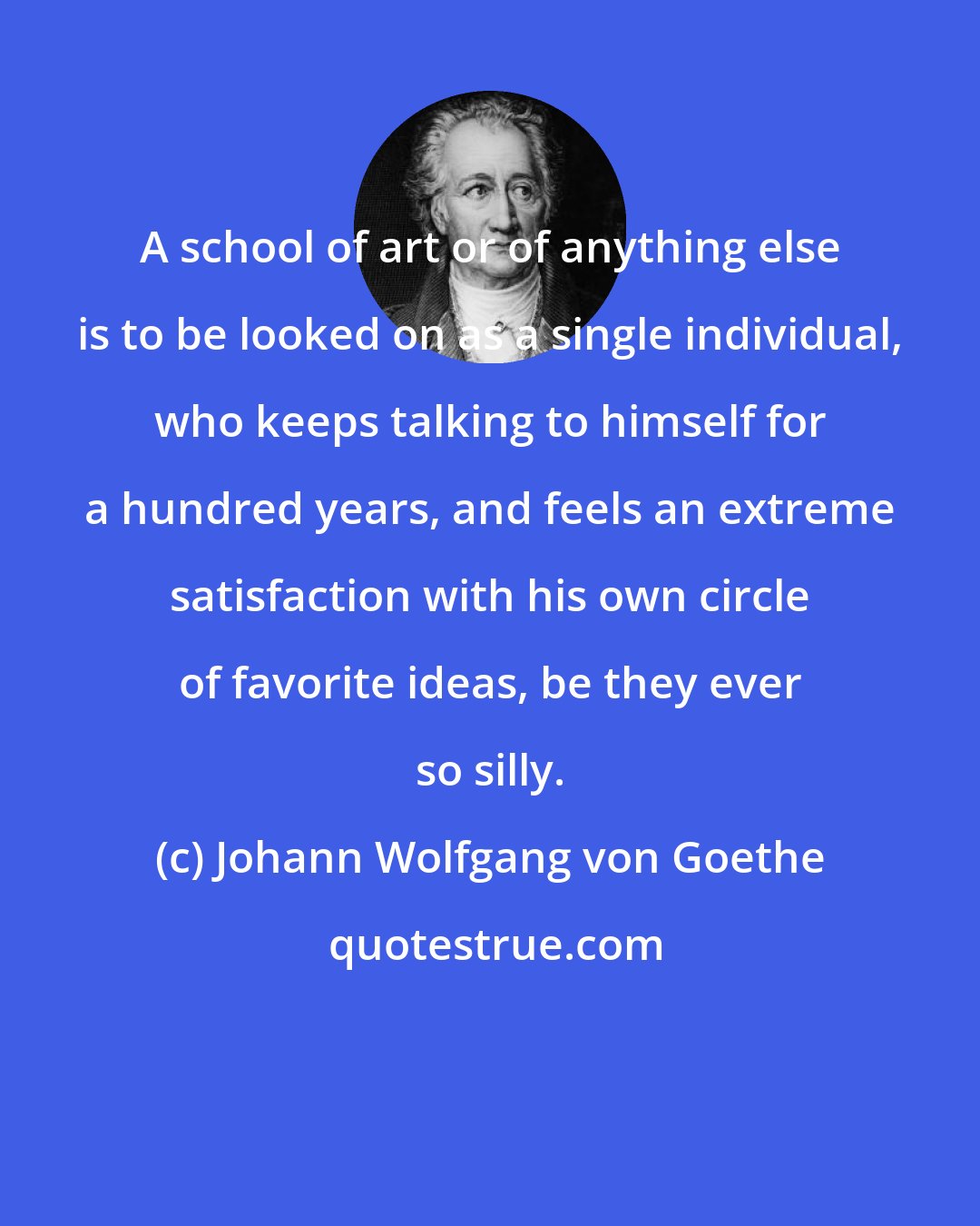 Johann Wolfgang von Goethe: A school of art or of anything else is to be looked on as a single individual, who keeps talking to himself for a hundred years, and feels an extreme satisfaction with his own circle of favorite ideas, be they ever so silly.