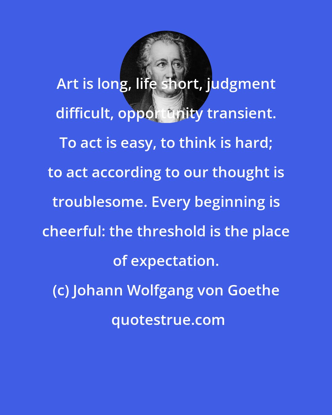 Johann Wolfgang von Goethe: Art is long, life short, judgment difficult, opportunity transient. To act is easy, to think is hard; to act according to our thought is troublesome. Every beginning is cheerful: the threshold is the place of expectation.
