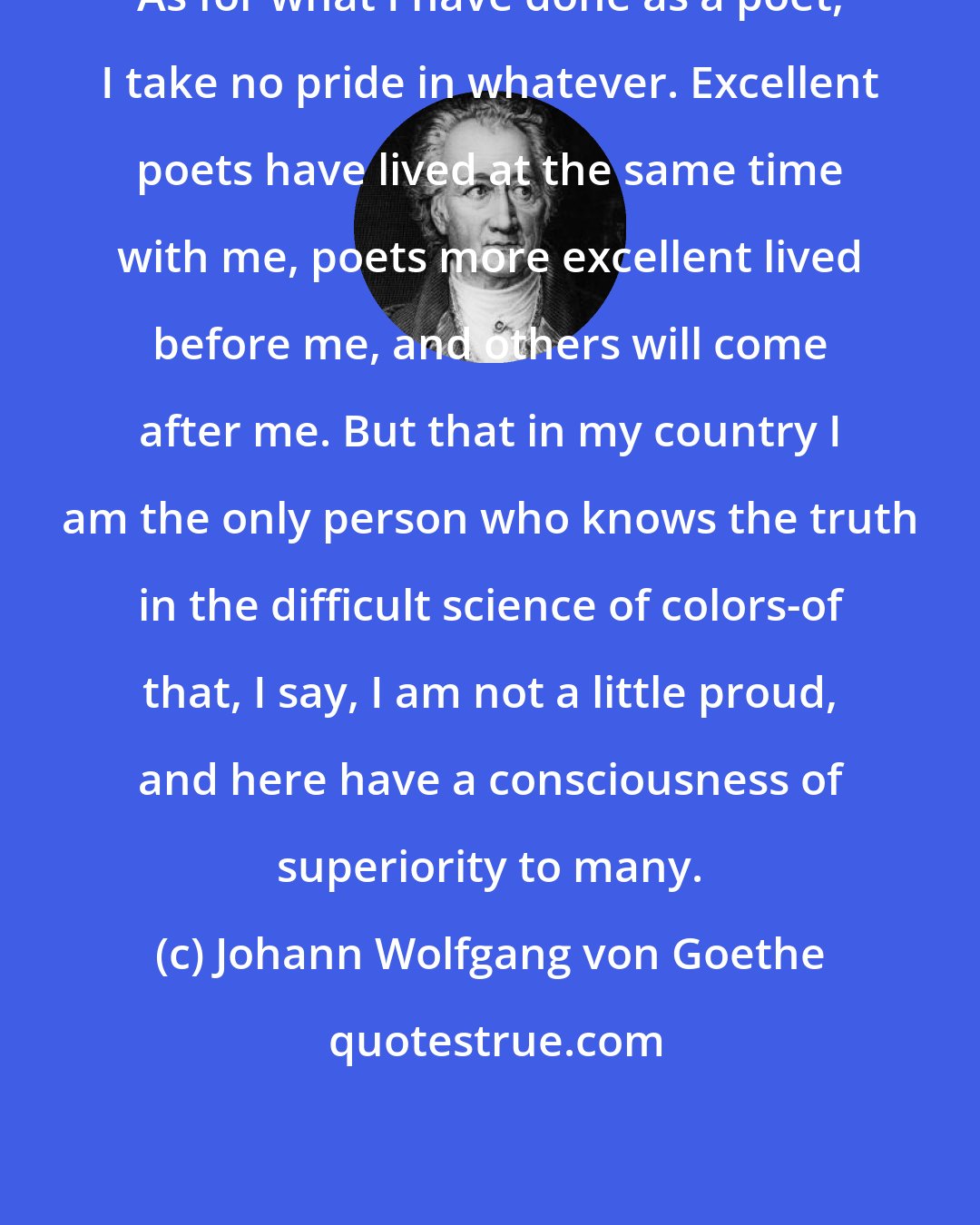 Johann Wolfgang von Goethe: As for what I have done as a poet, I take no pride in whatever. Excellent poets have lived at the same time with me, poets more excellent lived before me, and others will come after me. But that in my country I am the only person who knows the truth in the difficult science of colors-of that, I say, I am not a little proud, and here have a consciousness of superiority to many.