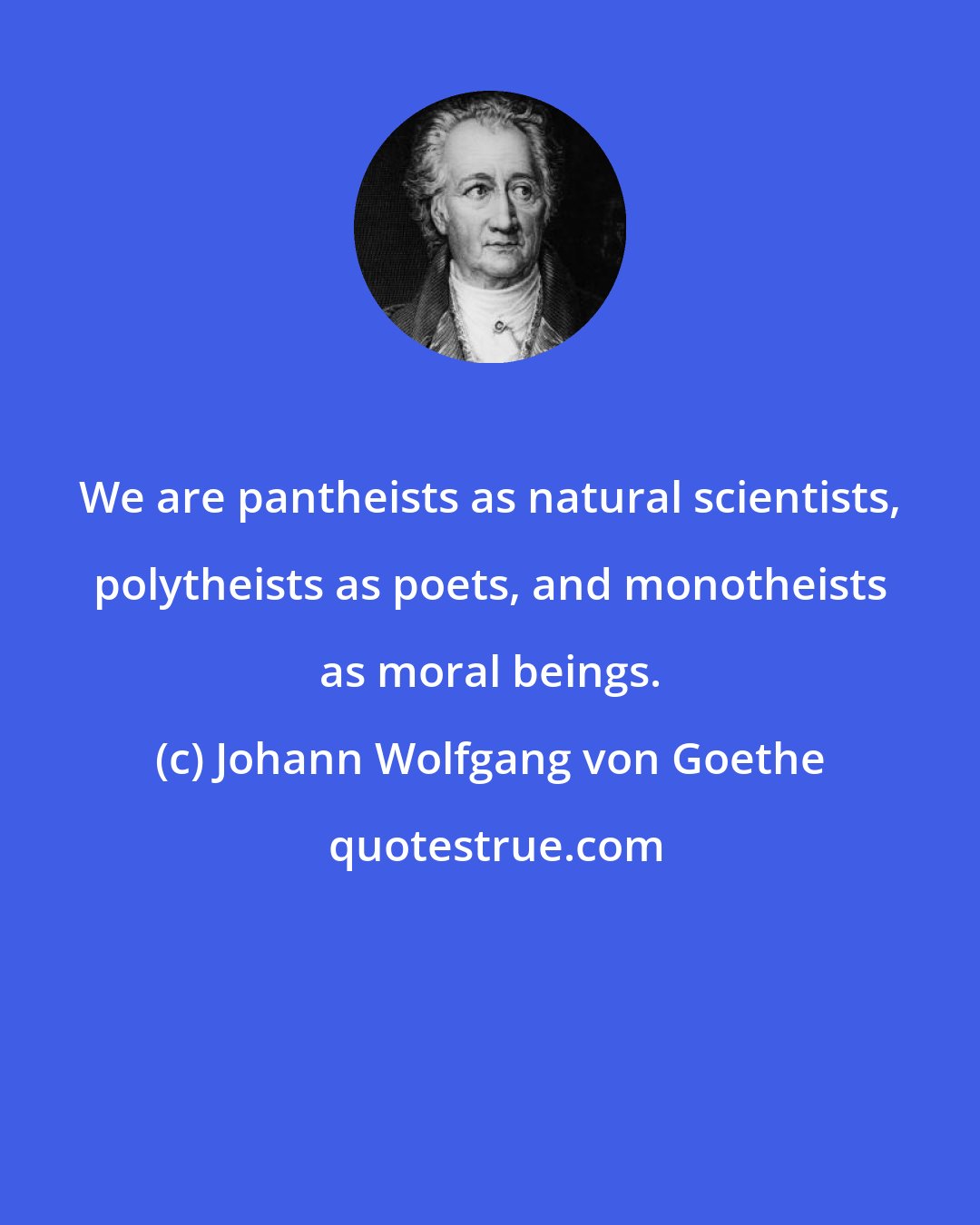 Johann Wolfgang von Goethe: We are pantheists as natural scientists, polytheists as poets, and monotheists as moral beings.