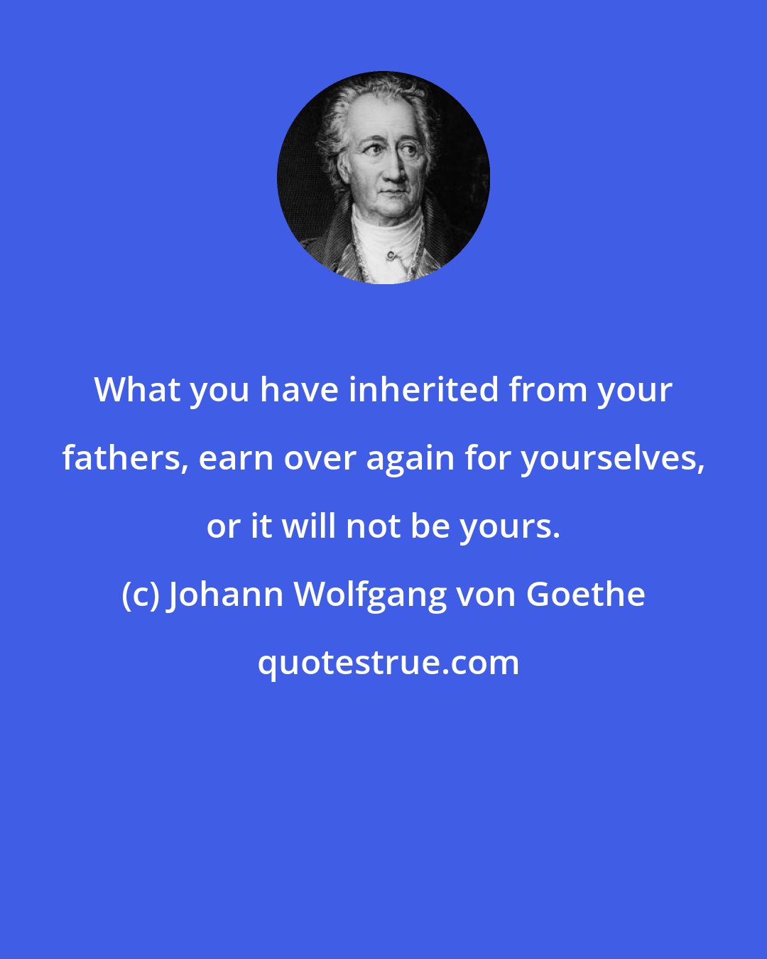 Johann Wolfgang von Goethe: What you have inherited from your fathers, earn over again for yourselves, or it will not be yours.