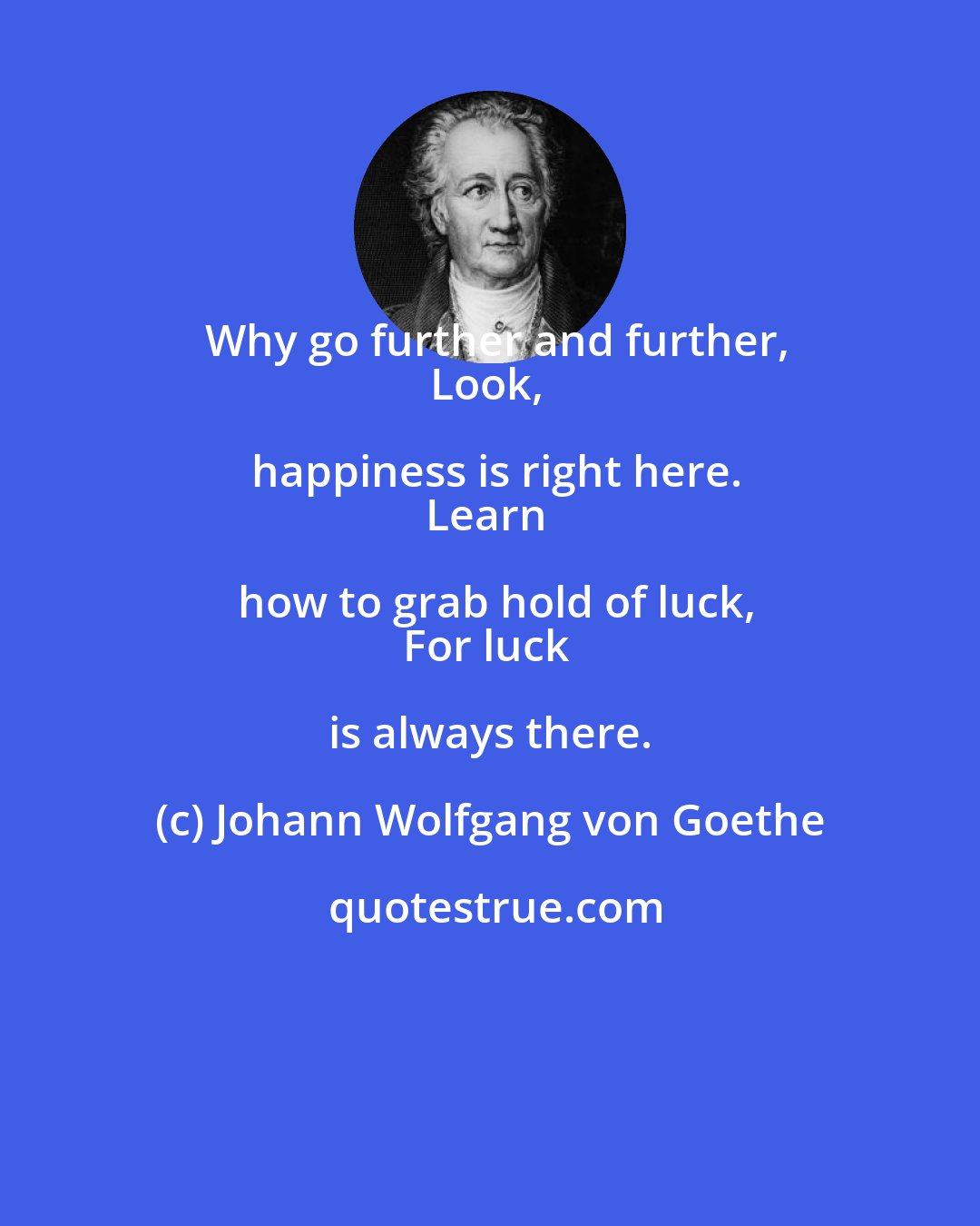 Johann Wolfgang von Goethe: Why go further and further,
Look, happiness is right here.
Learn how to grab hold of luck,
For luck is always there.