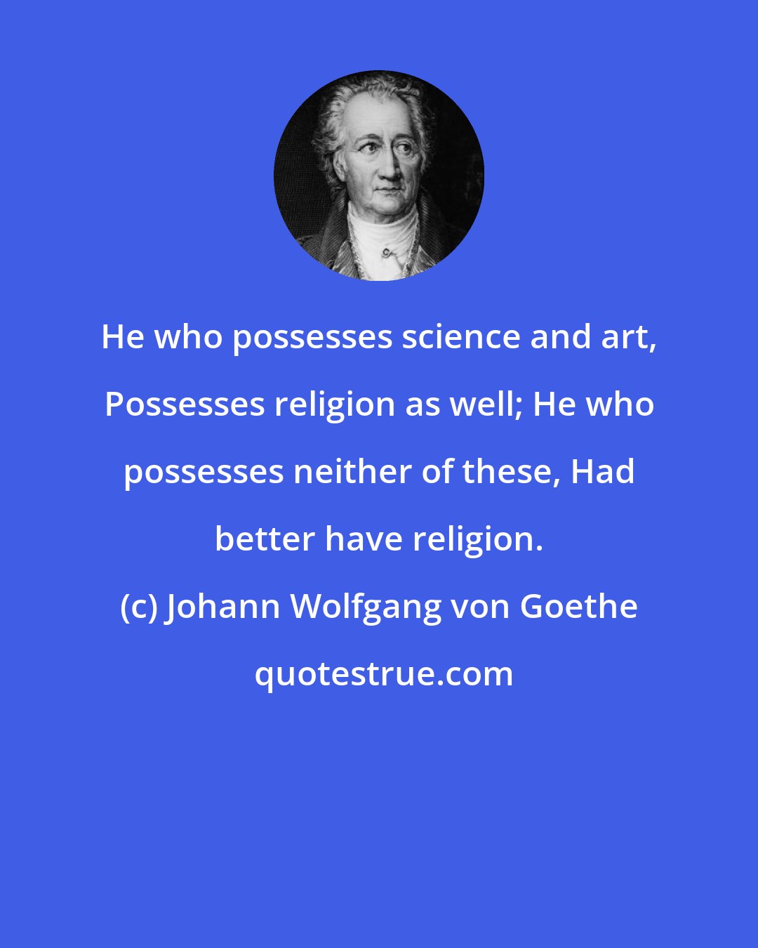 Johann Wolfgang von Goethe: He who possesses science and art, Possesses religion as well; He who possesses neither of these, Had better have religion.