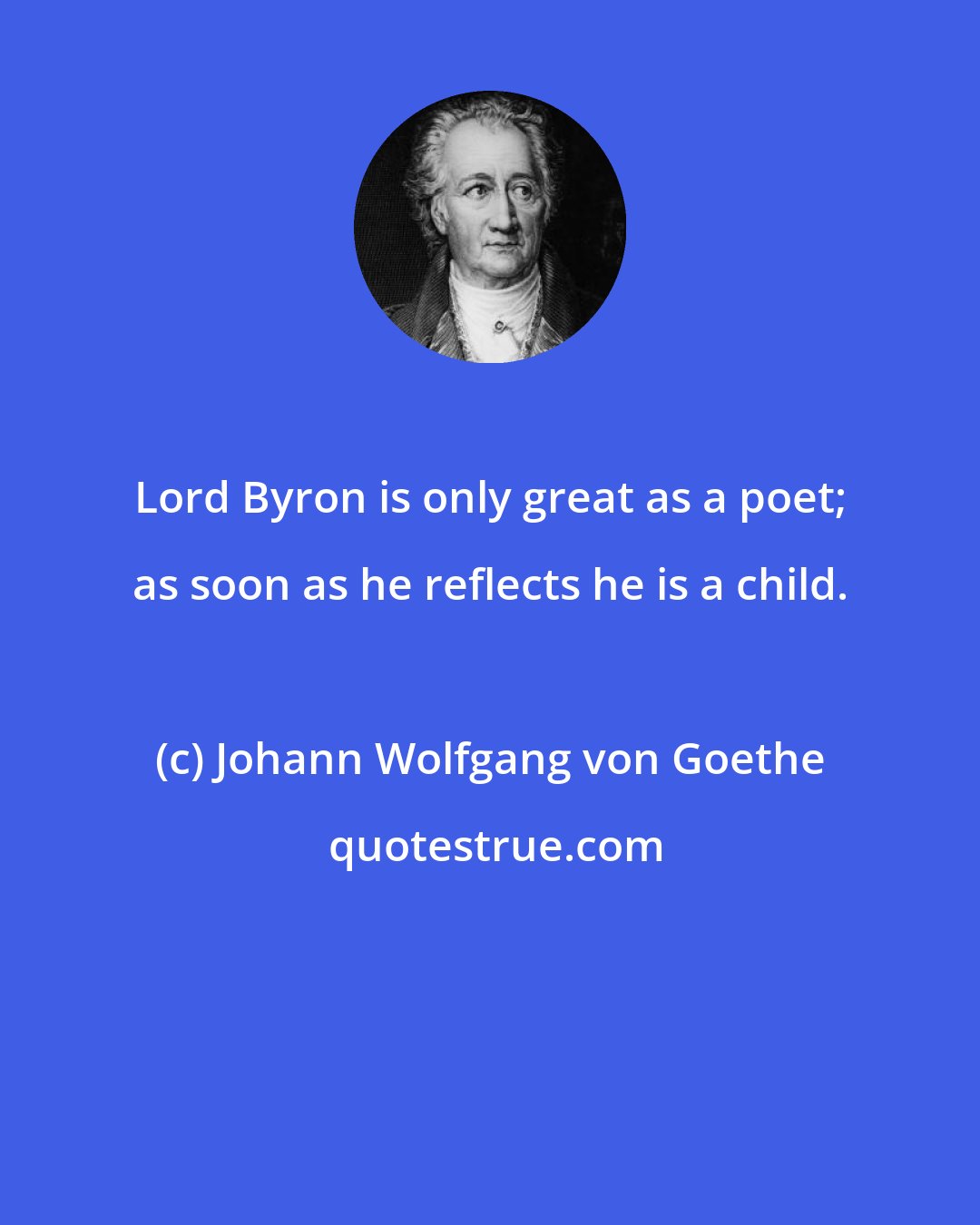 Johann Wolfgang von Goethe: Lord Byron is only great as a poet; as soon as he reflects he is a child.