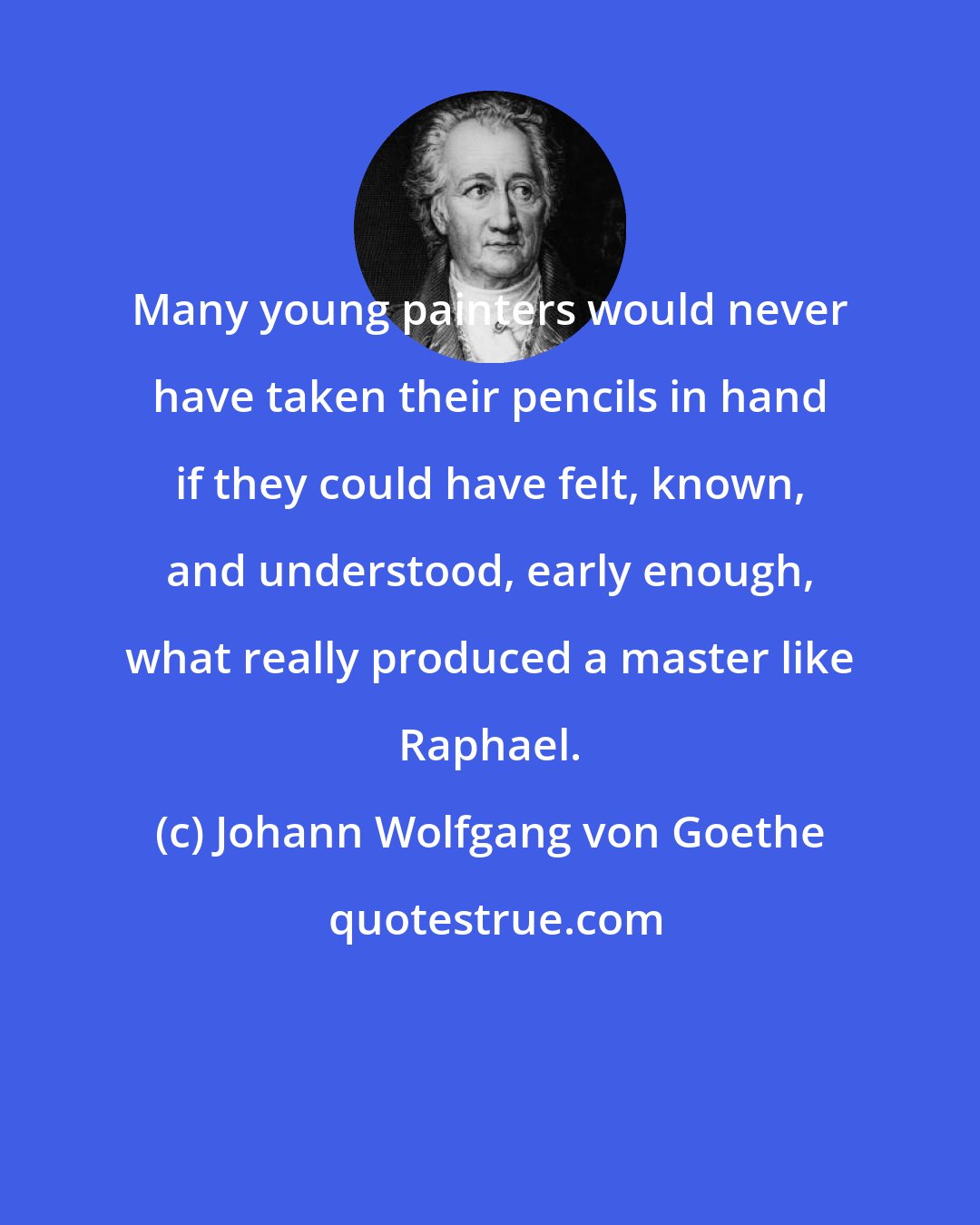 Johann Wolfgang von Goethe: Many young painters would never have taken their pencils in hand if they could have felt, known, and understood, early enough, what really produced a master like Raphael.