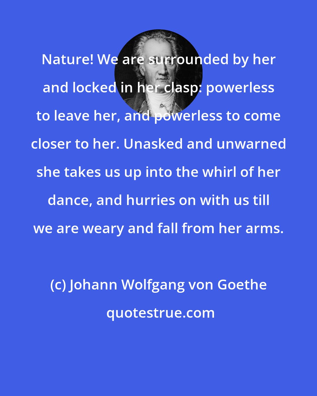 Johann Wolfgang von Goethe: Nature! We are surrounded by her and locked in her clasp: powerless to leave her, and powerless to come closer to her. Unasked and unwarned she takes us up into the whirl of her dance, and hurries on with us till we are weary and fall from her arms.