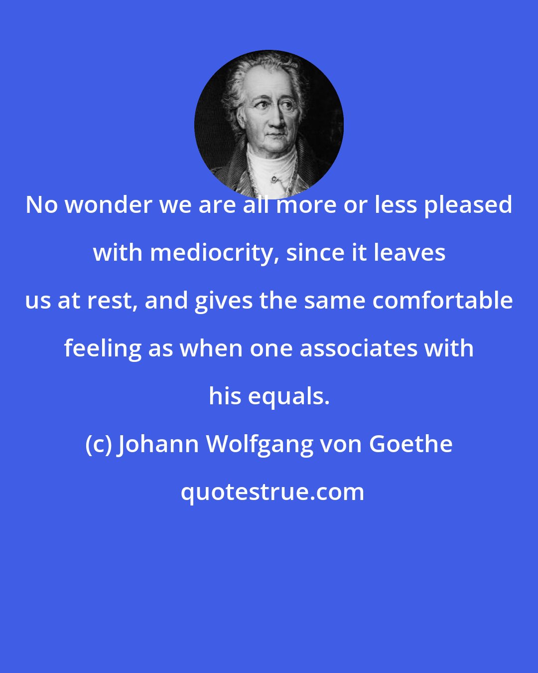 Johann Wolfgang von Goethe: No wonder we are all more or less pleased with mediocrity, since it leaves us at rest, and gives the same comfortable feeling as when one associates with his equals.