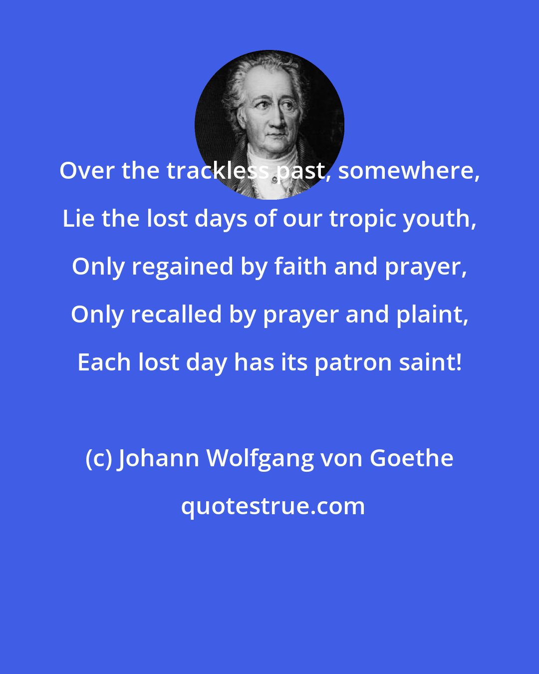 Johann Wolfgang von Goethe: Over the trackless past, somewhere, Lie the lost days of our tropic youth, Only regained by faith and prayer, Only recalled by prayer and plaint, Each lost day has its patron saint!