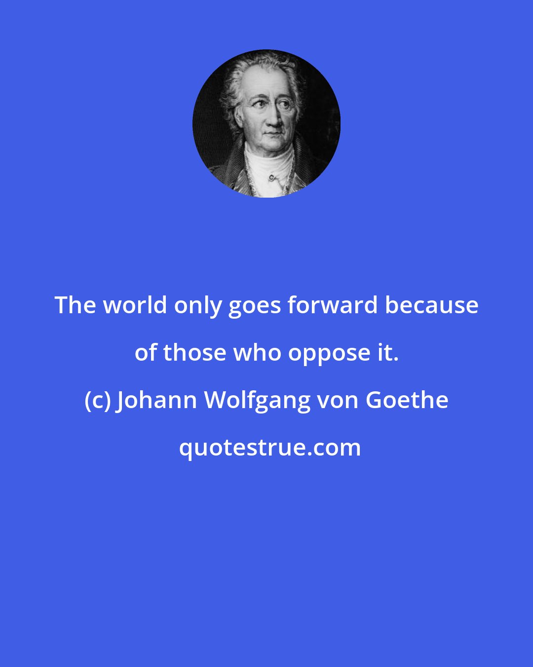 Johann Wolfgang von Goethe: The world only goes forward because of those who oppose it.