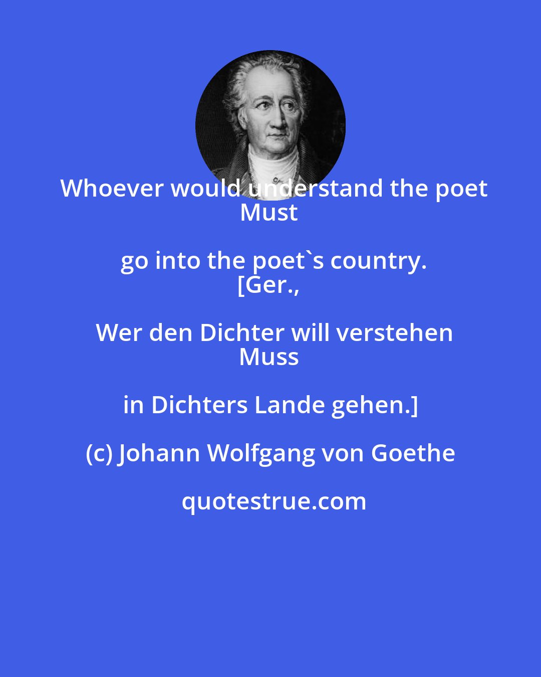 Johann Wolfgang von Goethe: Whoever would understand the poet
Must go into the poet's country.
[Ger., Wer den Dichter will verstehen
Muss in Dichters Lande gehen.]