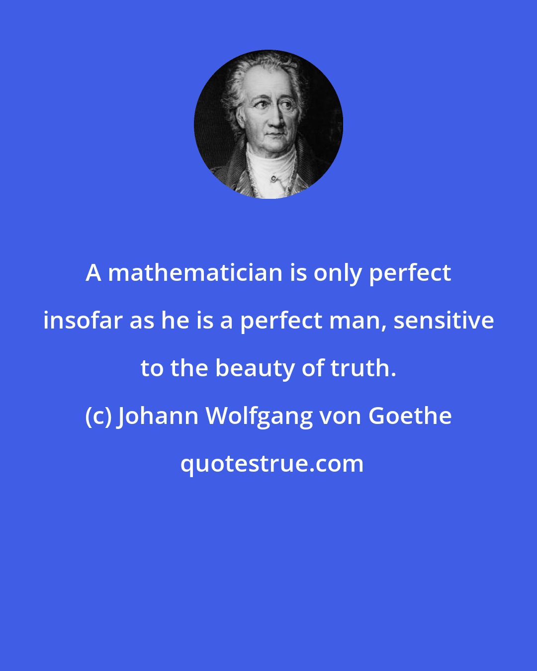 Johann Wolfgang von Goethe: A mathematician is only perfect insofar as he is a perfect man, sensitive to the beauty of truth.