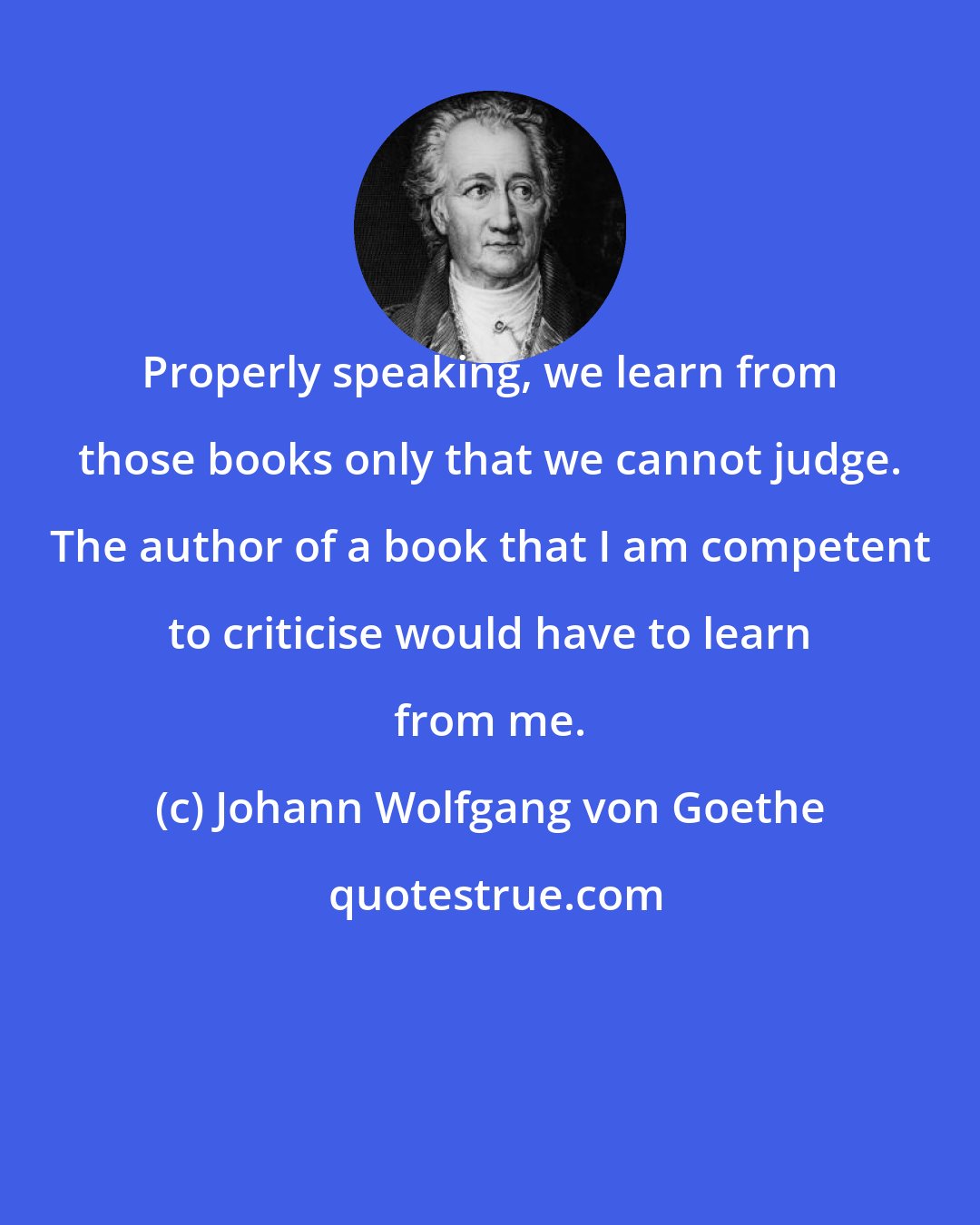 Johann Wolfgang von Goethe: Properly speaking, we learn from those books only that we cannot judge. The author of a book that I am competent to criticise would have to learn from me.