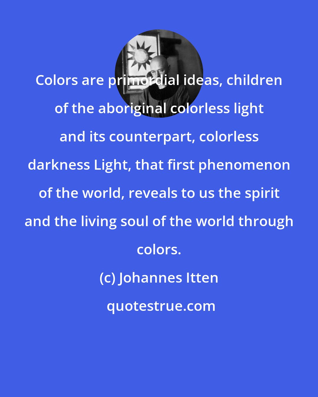Johannes Itten: Colors are primordial ideas, children of the aboriginal colorless light and its counterpart, colorless darkness Light, that first phenomenon of the world, reveals to us the spirit and the living soul of the world through colors.