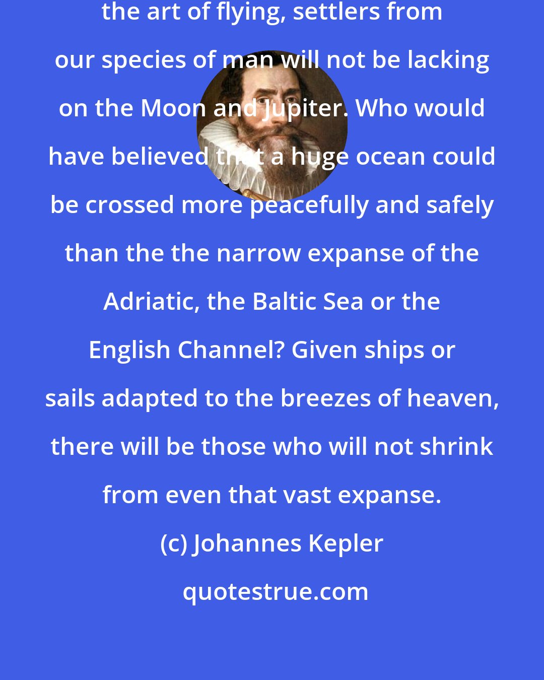 Johannes Kepler: As soon as somebody demonstrates the art of flying, settlers from our species of man will not be lacking on the Moon and Jupiter. Who would have believed that a huge ocean could be crossed more peacefully and safely than the the narrow expanse of the Adriatic, the Baltic Sea or the English Channel? Given ships or sails adapted to the breezes of heaven, there will be those who will not shrink from even that vast expanse.