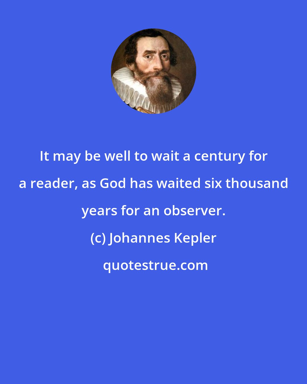 Johannes Kepler: It may be well to wait a century for a reader, as God has waited six thousand years for an observer.