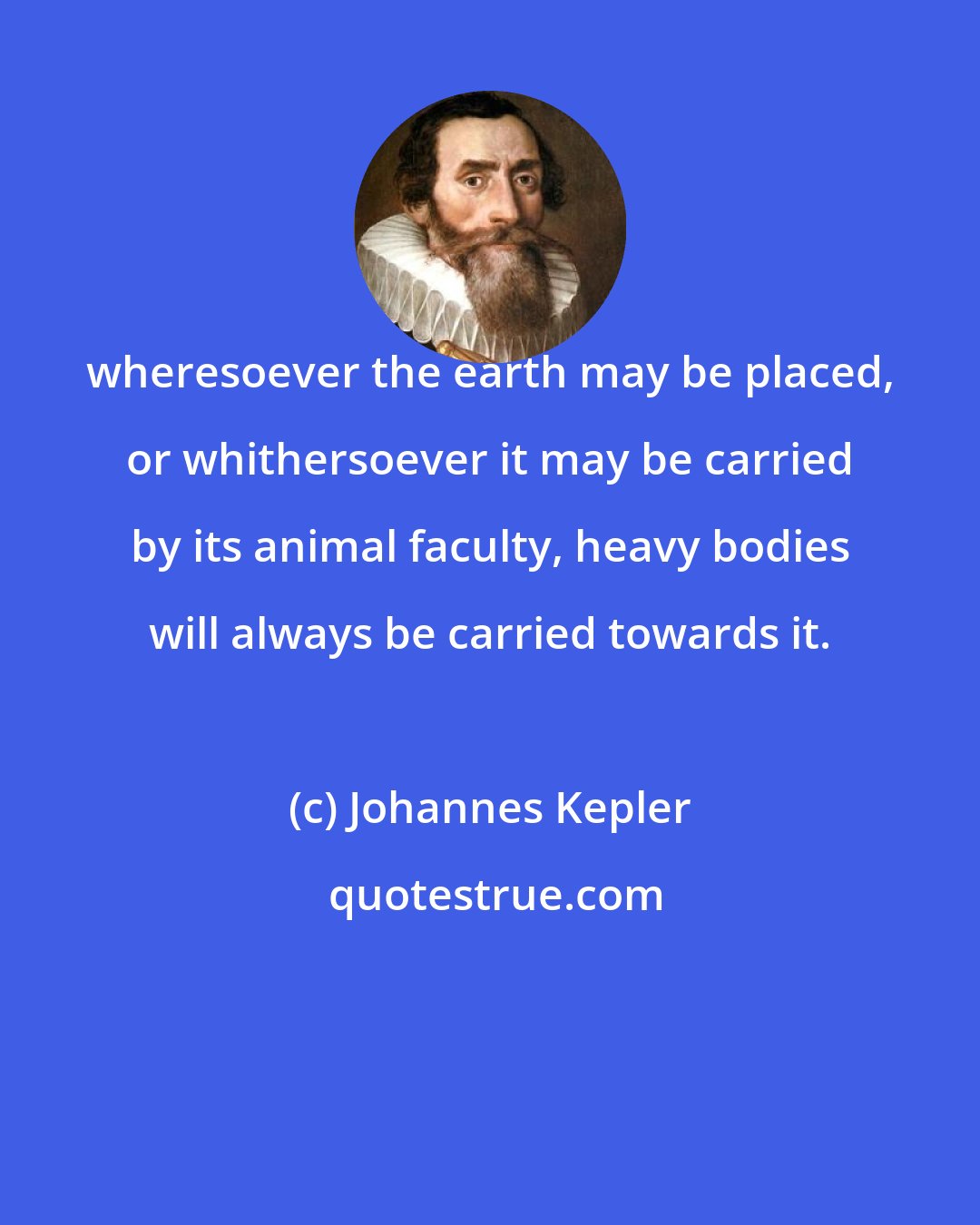 Johannes Kepler: wheresoever the earth may be placed, or whithersoever it may be carried by its animal faculty, heavy bodies will always be carried towards it.