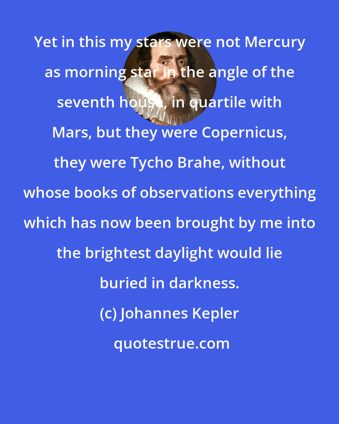 Johannes Kepler: Yet in this my stars were not Mercury as morning star in the angle of the seventh house, in quartile with Mars, but they were Copernicus, they were Tycho Brahe, without whose books of observations everything which has now been brought by me into the brightest daylight would lie buried in darkness.