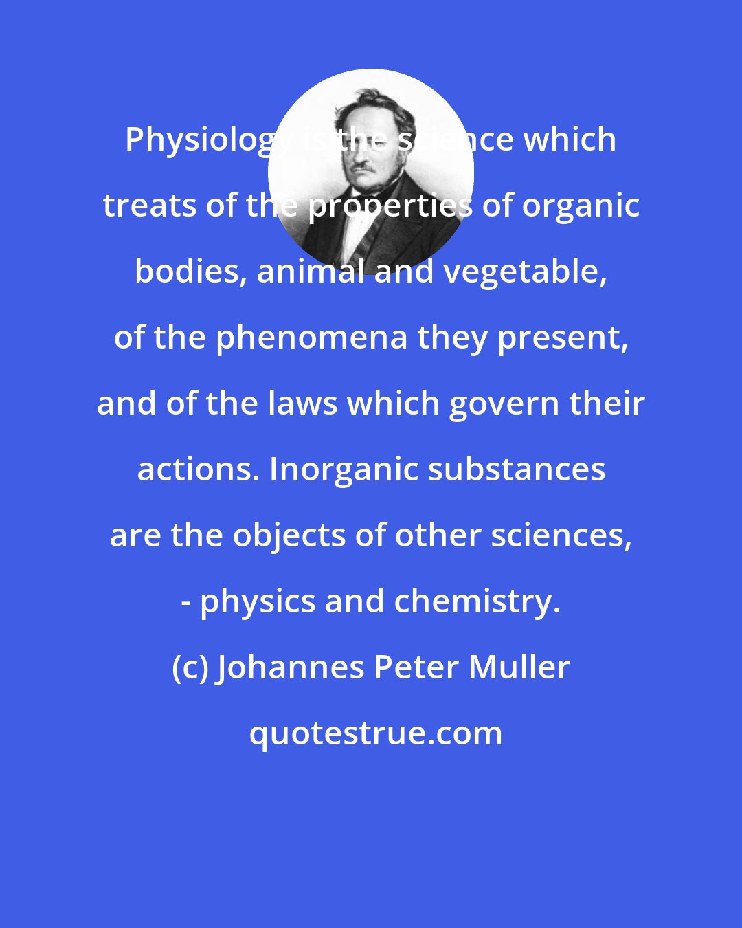 Johannes Peter Muller: Physiology is the science which treats of the properties of organic bodies, animal and vegetable, of the phenomena they present, and of the laws which govern their actions. Inorganic substances are the objects of other sciences, - physics and chemistry.