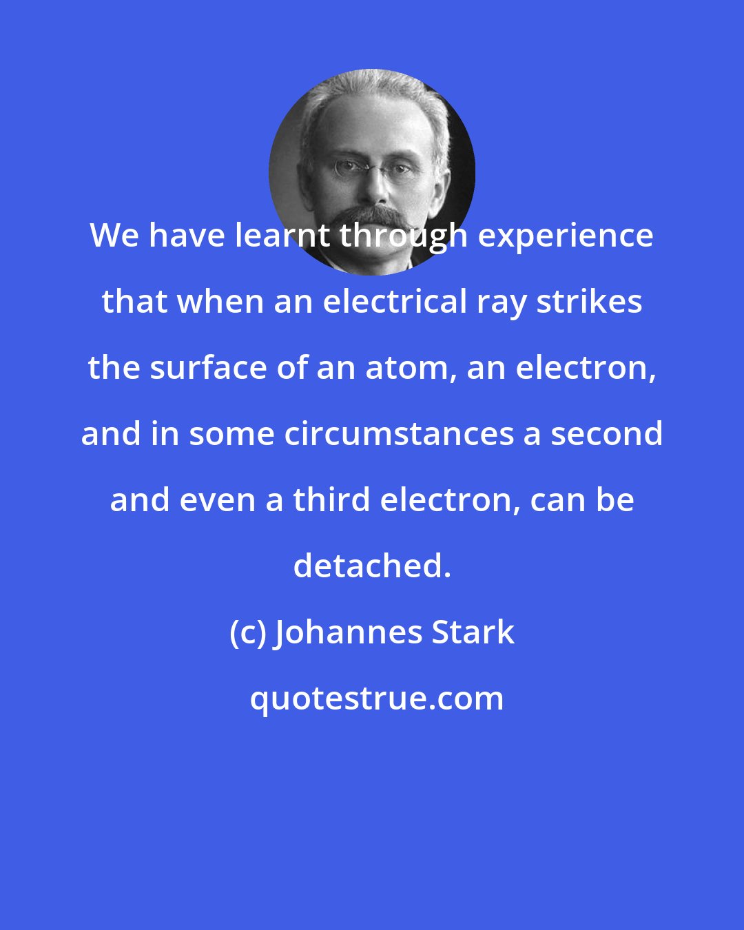 Johannes Stark: We have learnt through experience that when an electrical ray strikes the surface of an atom, an electron, and in some circumstances a second and even a third electron, can be detached.