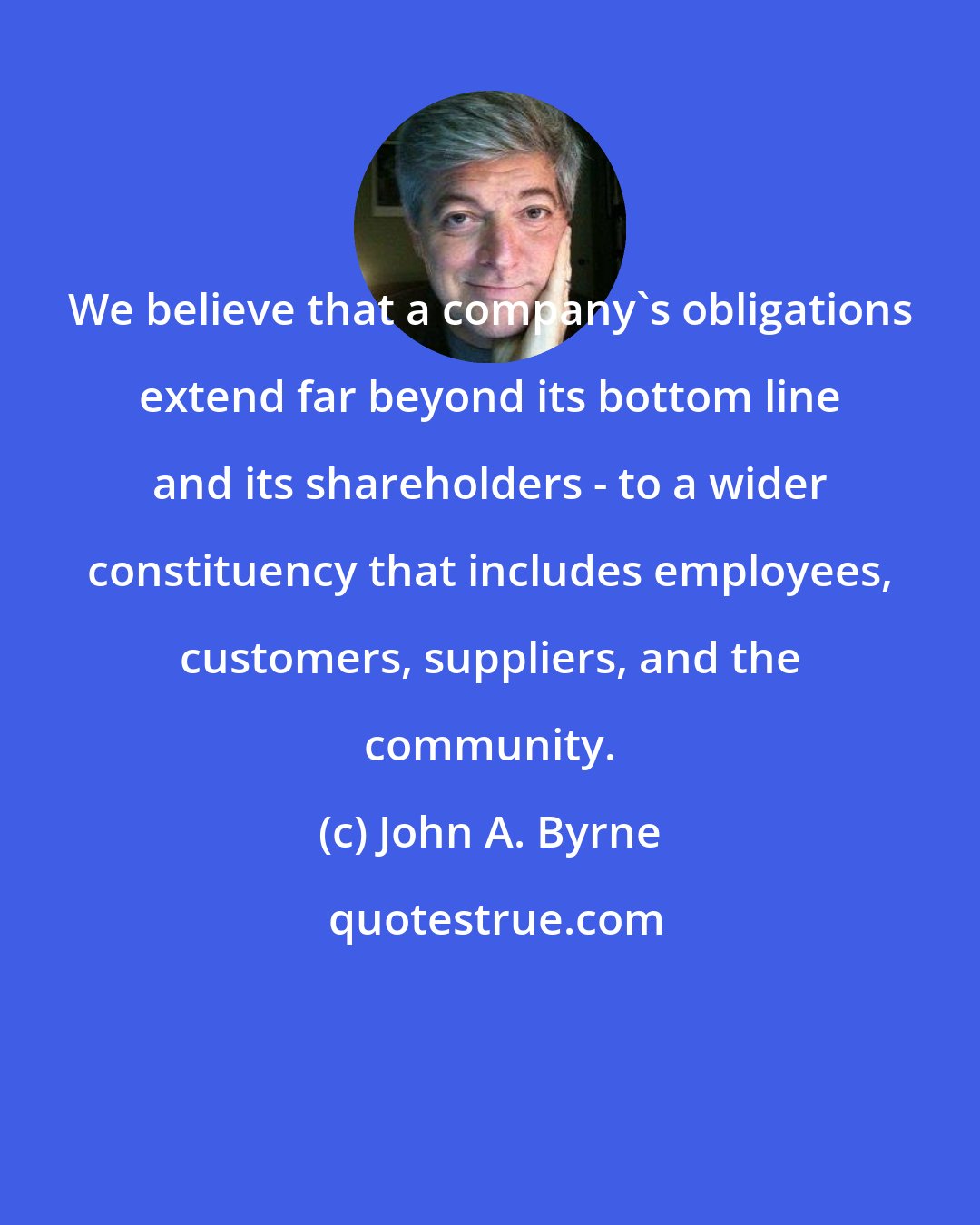 John A. Byrne: We believe that a company's obligations extend far beyond its bottom line and its shareholders - to a wider constituency that includes employees, customers, suppliers, and the community.