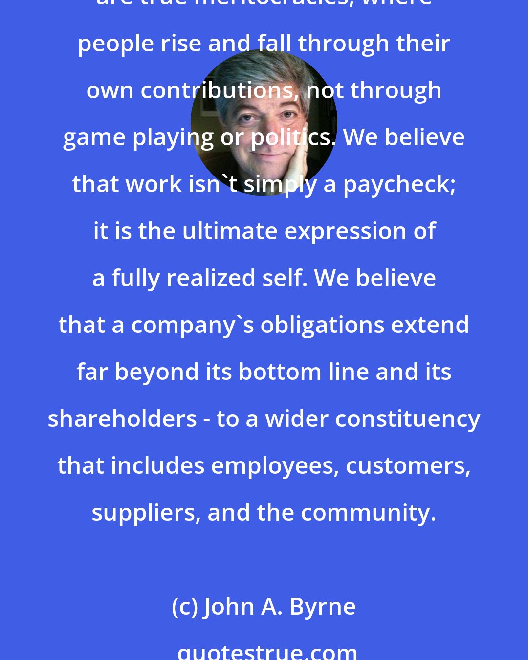 John A. Byrne: We believe that there is no greater power in the world than the force of a great idea. We believe that people are the lifeblood of every organization. We believe that the best companies are true meritocracies, where people rise and fall through their own contributions, not through game playing or politics. We believe that work isn't simply a paycheck; it is the ultimate expression of a fully realized self. We believe that a company's obligations extend far beyond its bottom line and its shareholders - to a wider constituency that includes employees, customers, suppliers, and the community.