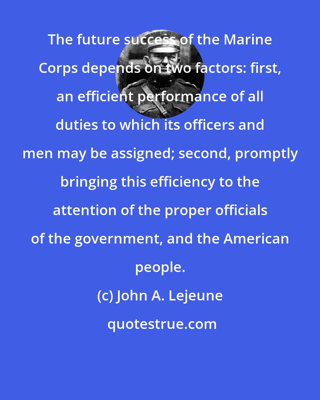 John A. Lejeune: The future success of the Marine Corps depends on two factors: first, an efficient performance of all duties to which its officers and men may be assigned; second, promptly bringing this efficiency to the attention of the proper officials of the government, and the American people.