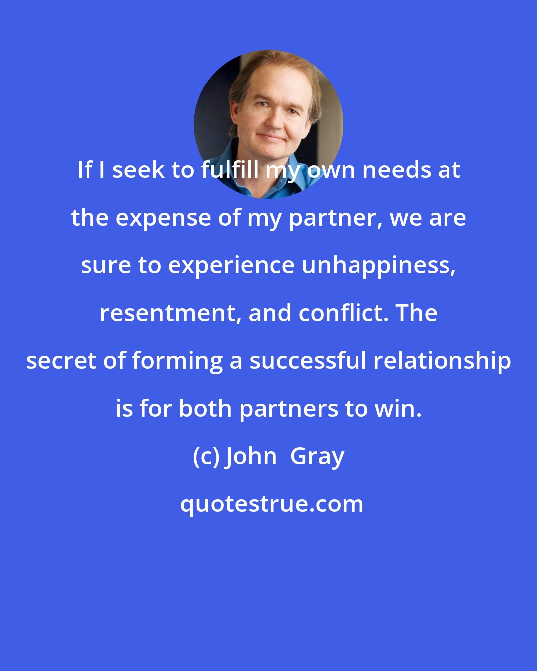 John  Gray: If I seek to fulfill my own needs at the expense of my partner, we are sure to experience unhappiness, resentment, and conflict. The secret of forming a successful relationship is for both partners to win.