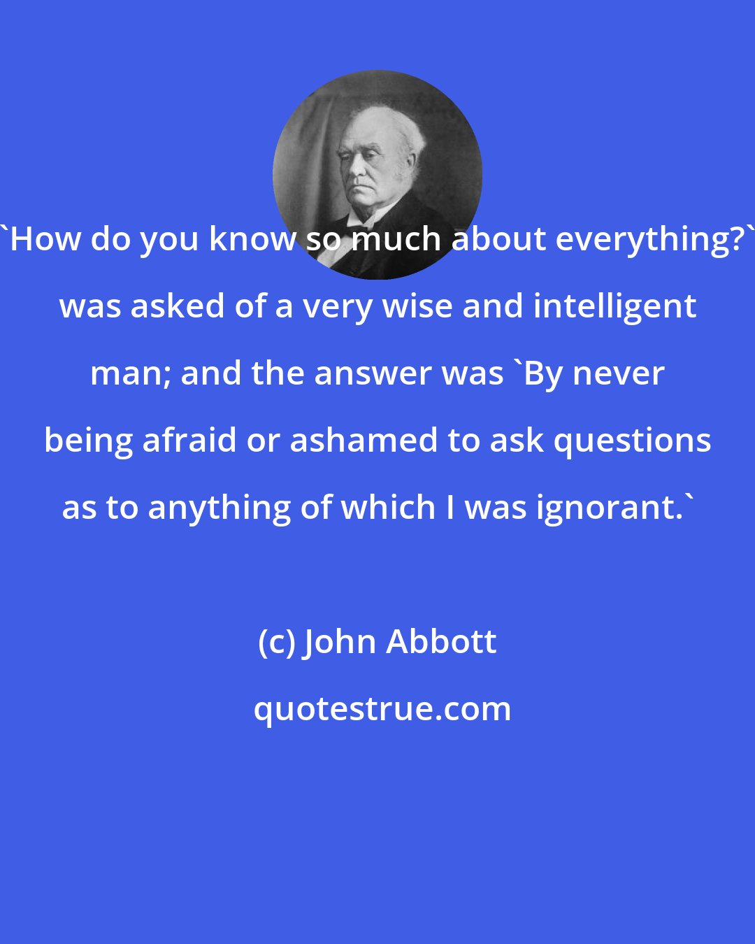 John Abbott: 'How do you know so much about everything?' was asked of a very wise and intelligent man; and the answer was 'By never being afraid or ashamed to ask questions as to anything of which I was ignorant.'