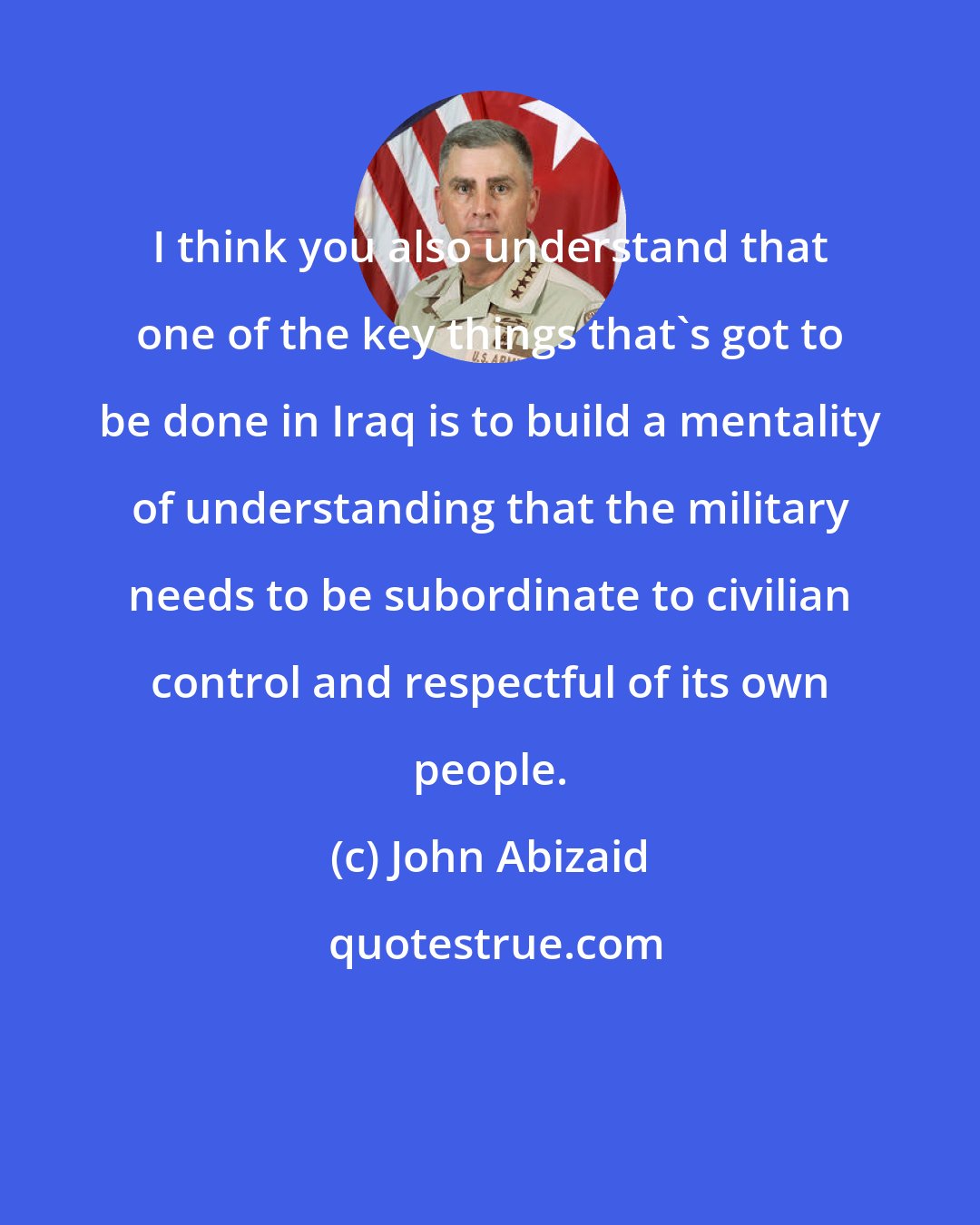 John Abizaid: I think you also understand that one of the key things that's got to be done in Iraq is to build a mentality of understanding that the military needs to be subordinate to civilian control and respectful of its own people.