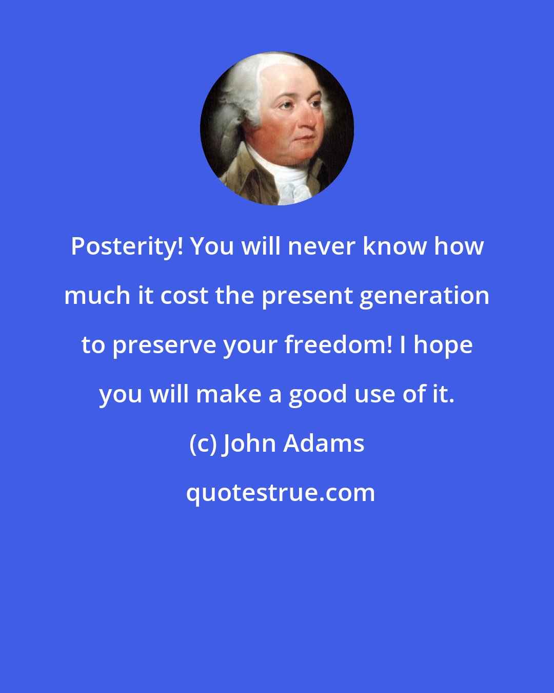 John Adams: Posterity! You will never know how much it cost the present generation to preserve your freedom! I hope you will make a good use of it.