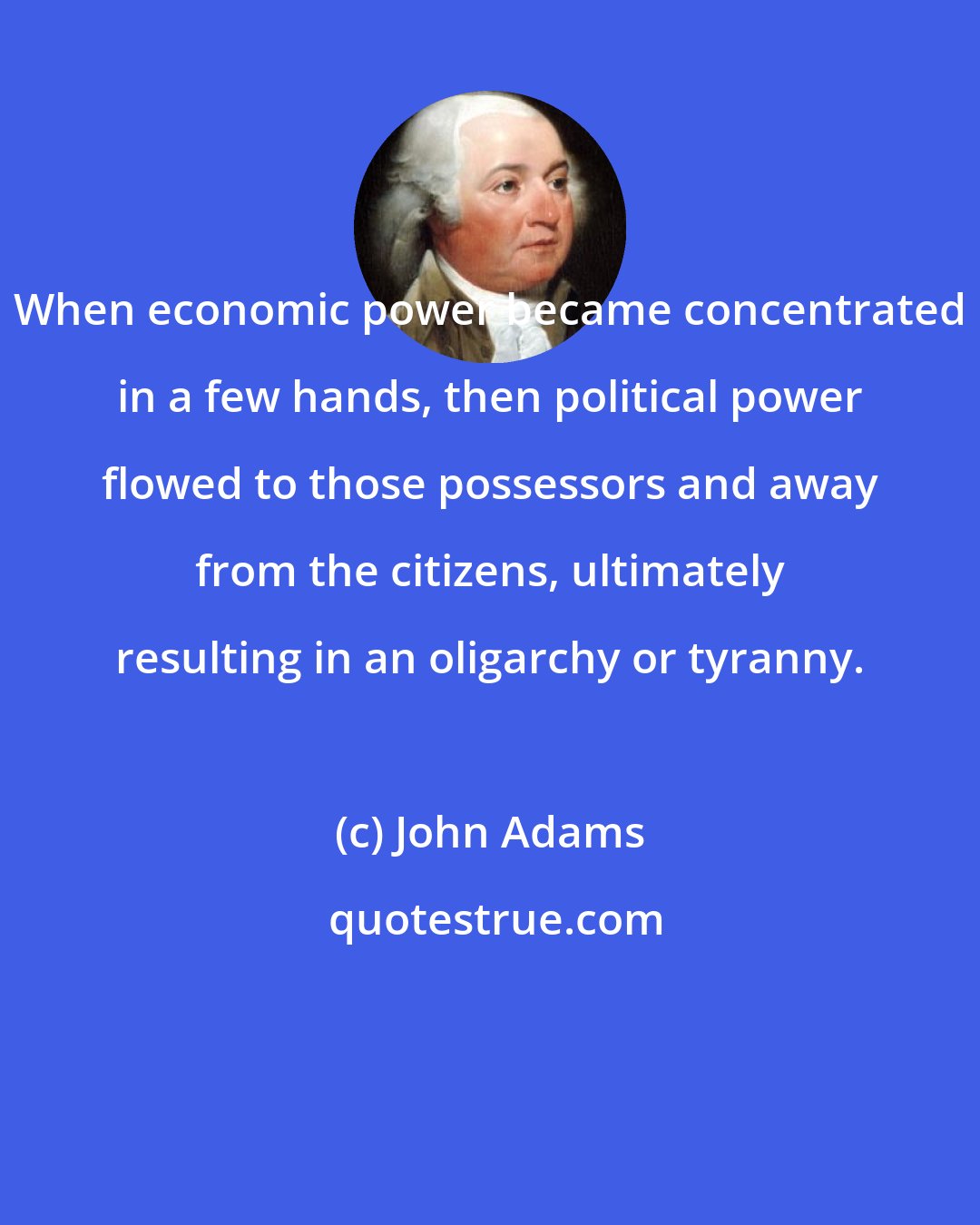 John Adams: When economic power became concentrated in a few hands, then political power flowed to those possessors and away from the citizens, ultimately resulting in an oligarchy or tyranny.