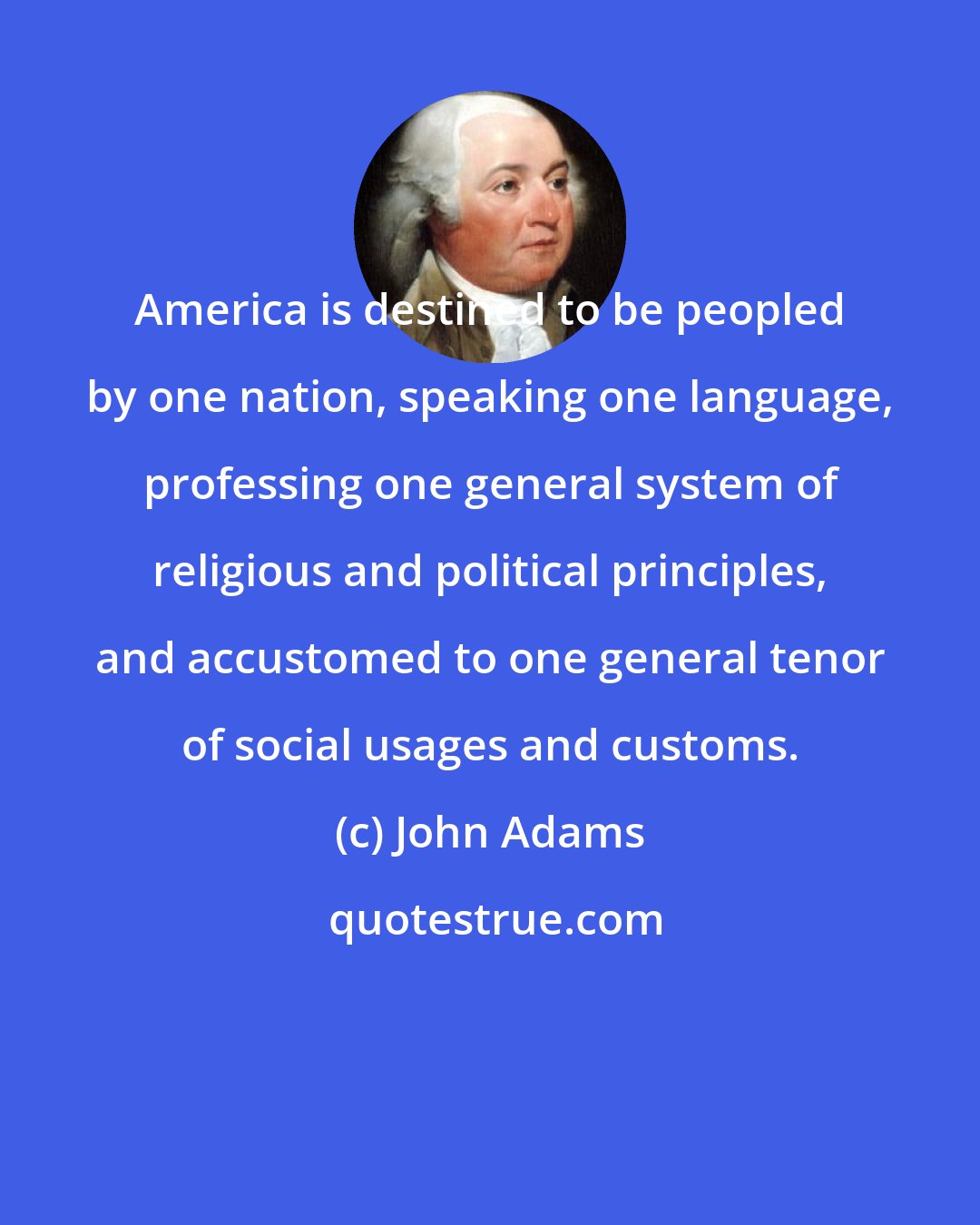 John Adams: America is destined to be peopled by one nation, speaking one language, professing one general system of religious and political principles, and accustomed to one general tenor of social usages and customs.