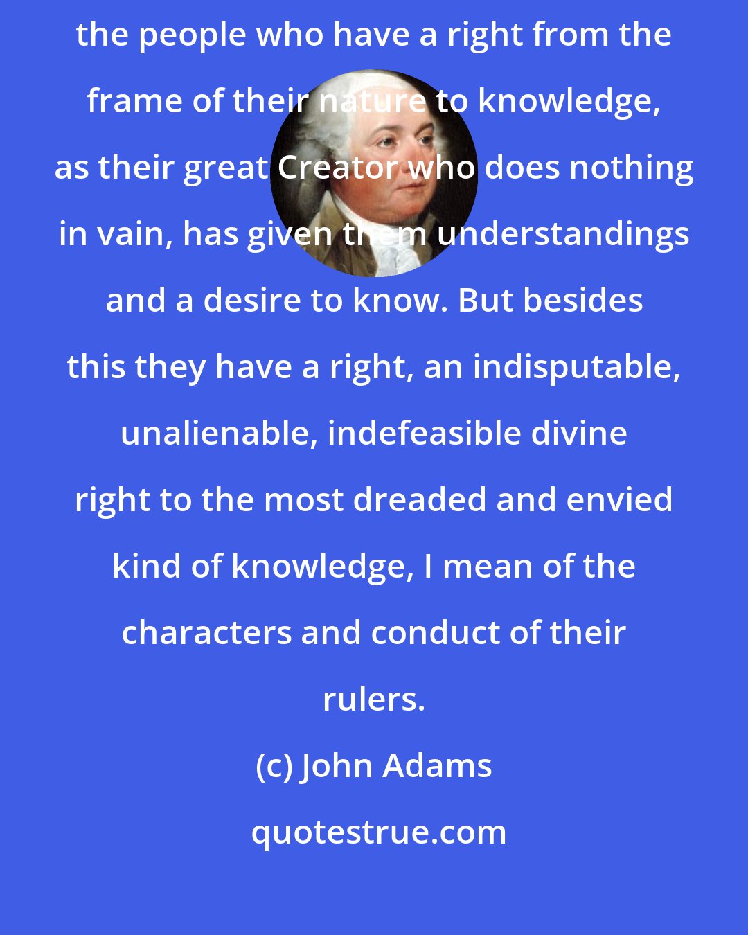 John Adams: And liberty cannot be preserved without a general knowledge among the people who have a right from the frame of their nature to knowledge, as their great Creator who does nothing in vain, has given them understandings and a desire to know. But besides this they have a right, an indisputable, unalienable, indefeasible divine right to the most dreaded and envied kind of knowledge, I mean of the characters and conduct of their rulers.